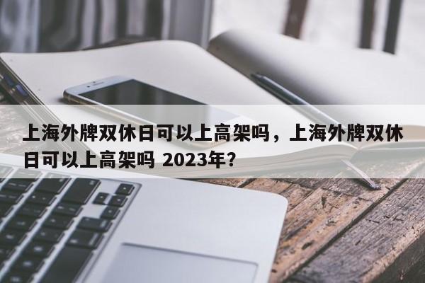 上海外牌双休日可以上高架吗，上海外牌双休日可以上高架吗 2023年？-第1张图片-静柔生活网
